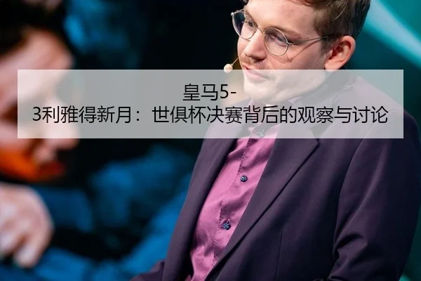 皇马5-3利雅得新月：世俱杯决赛背后的观察与讨论
